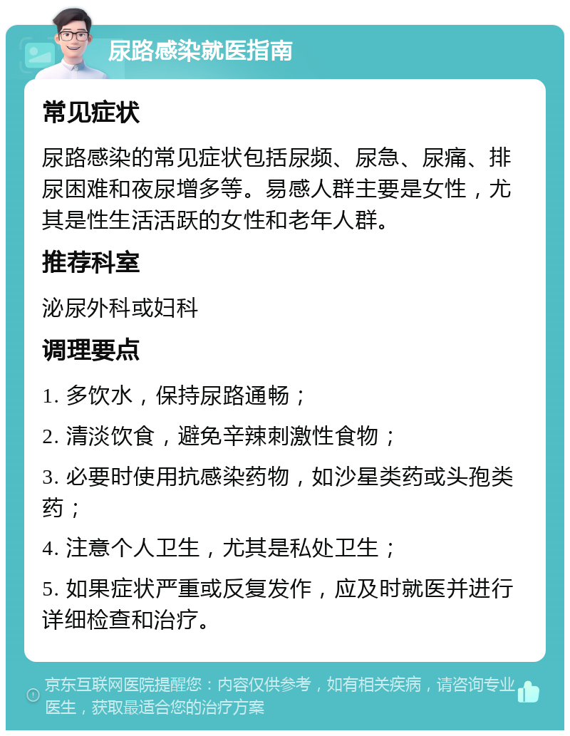 尿路感染就医指南 常见症状 尿路感染的常见症状包括尿频、尿急、尿痛、排尿困难和夜尿增多等。易感人群主要是女性，尤其是性生活活跃的女性和老年人群。 推荐科室 泌尿外科或妇科 调理要点 1. 多饮水，保持尿路通畅； 2. 清淡饮食，避免辛辣刺激性食物； 3. 必要时使用抗感染药物，如沙星类药或头孢类药； 4. 注意个人卫生，尤其是私处卫生； 5. 如果症状严重或反复发作，应及时就医并进行详细检查和治疗。