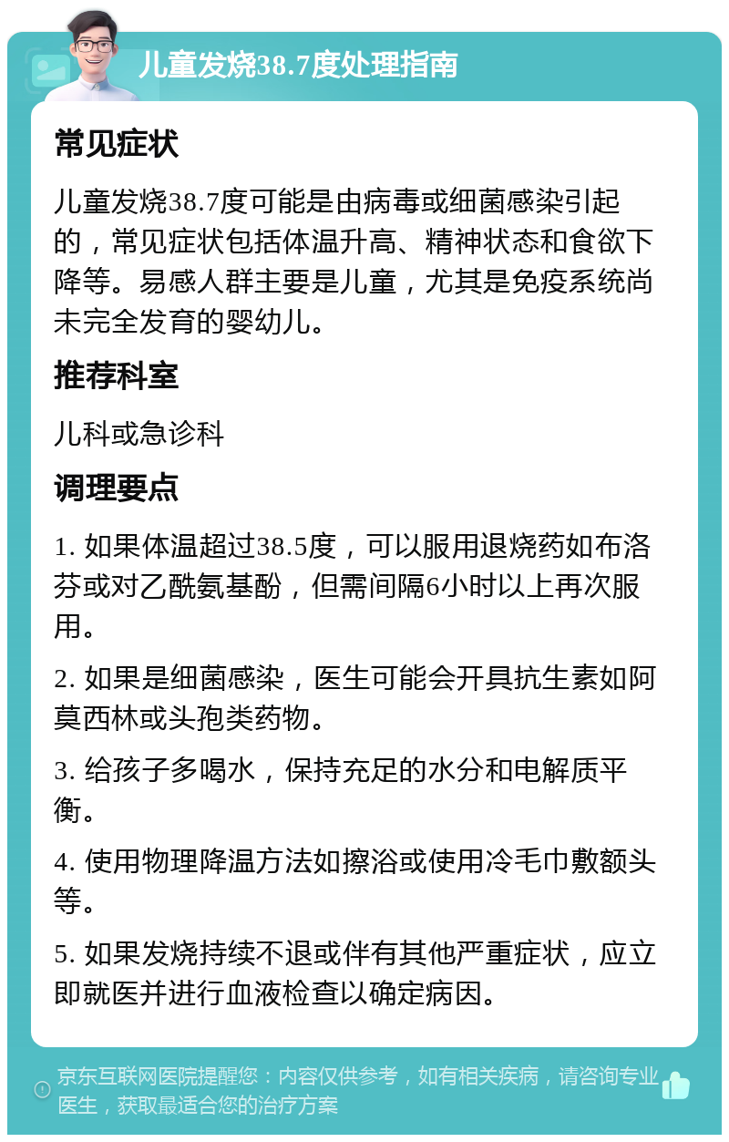 儿童发烧38.7度处理指南 常见症状 儿童发烧38.7度可能是由病毒或细菌感染引起的，常见症状包括体温升高、精神状态和食欲下降等。易感人群主要是儿童，尤其是免疫系统尚未完全发育的婴幼儿。 推荐科室 儿科或急诊科 调理要点 1. 如果体温超过38.5度，可以服用退烧药如布洛芬或对乙酰氨基酚，但需间隔6小时以上再次服用。 2. 如果是细菌感染，医生可能会开具抗生素如阿莫西林或头孢类药物。 3. 给孩子多喝水，保持充足的水分和电解质平衡。 4. 使用物理降温方法如擦浴或使用冷毛巾敷额头等。 5. 如果发烧持续不退或伴有其他严重症状，应立即就医并进行血液检查以确定病因。