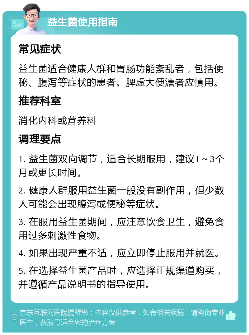 益生菌使用指南 常见症状 益生菌适合健康人群和胃肠功能紊乱者，包括便秘、腹泻等症状的患者。脾虚大便溏者应慎用。 推荐科室 消化内科或营养科 调理要点 1. 益生菌双向调节，适合长期服用，建议1～3个月或更长时间。 2. 健康人群服用益生菌一般没有副作用，但少数人可能会出现腹泻或便秘等症状。 3. 在服用益生菌期间，应注意饮食卫生，避免食用过多刺激性食物。 4. 如果出现严重不适，应立即停止服用并就医。 5. 在选择益生菌产品时，应选择正规渠道购买，并遵循产品说明书的指导使用。