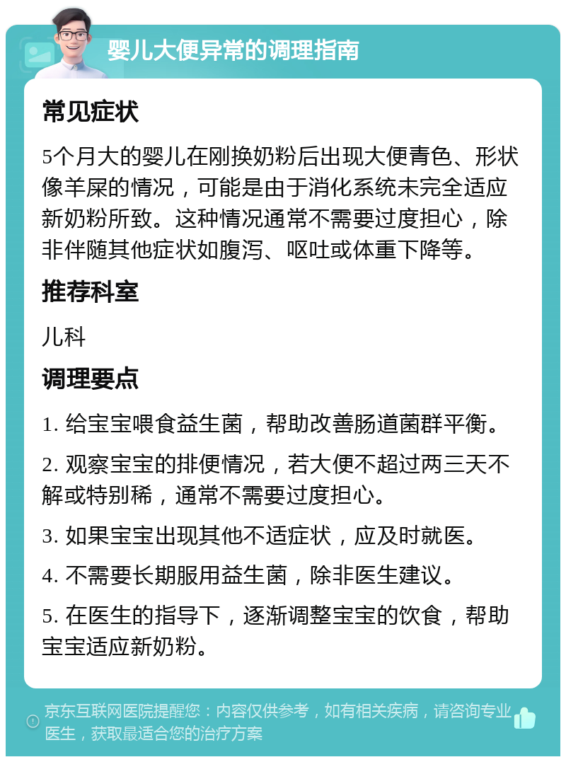 婴儿大便异常的调理指南 常见症状 5个月大的婴儿在刚换奶粉后出现大便青色、形状像羊屎的情况，可能是由于消化系统未完全适应新奶粉所致。这种情况通常不需要过度担心，除非伴随其他症状如腹泻、呕吐或体重下降等。 推荐科室 儿科 调理要点 1. 给宝宝喂食益生菌，帮助改善肠道菌群平衡。 2. 观察宝宝的排便情况，若大便不超过两三天不解或特别稀，通常不需要过度担心。 3. 如果宝宝出现其他不适症状，应及时就医。 4. 不需要长期服用益生菌，除非医生建议。 5. 在医生的指导下，逐渐调整宝宝的饮食，帮助宝宝适应新奶粉。