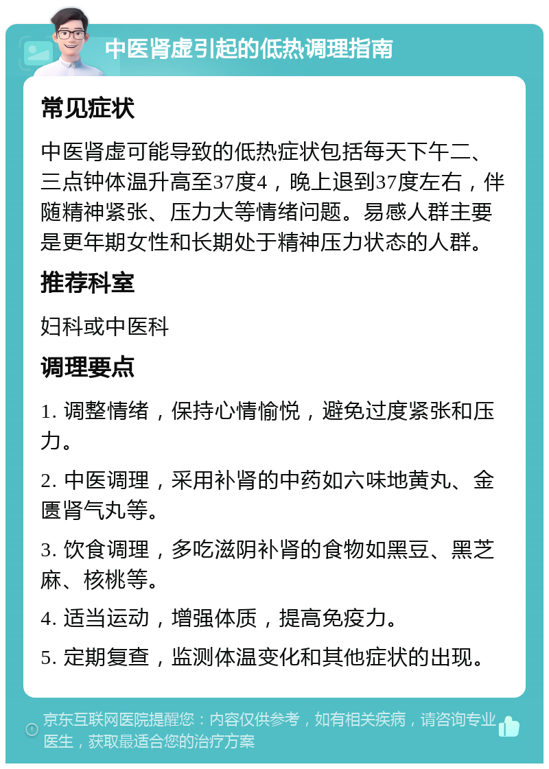 中医肾虚引起的低热调理指南 常见症状 中医肾虚可能导致的低热症状包括每天下午二、三点钟体温升高至37度4，晚上退到37度左右，伴随精神紧张、压力大等情绪问题。易感人群主要是更年期女性和长期处于精神压力状态的人群。 推荐科室 妇科或中医科 调理要点 1. 调整情绪，保持心情愉悦，避免过度紧张和压力。 2. 中医调理，采用补肾的中药如六味地黄丸、金匮肾气丸等。 3. 饮食调理，多吃滋阴补肾的食物如黑豆、黑芝麻、核桃等。 4. 适当运动，增强体质，提高免疫力。 5. 定期复查，监测体温变化和其他症状的出现。