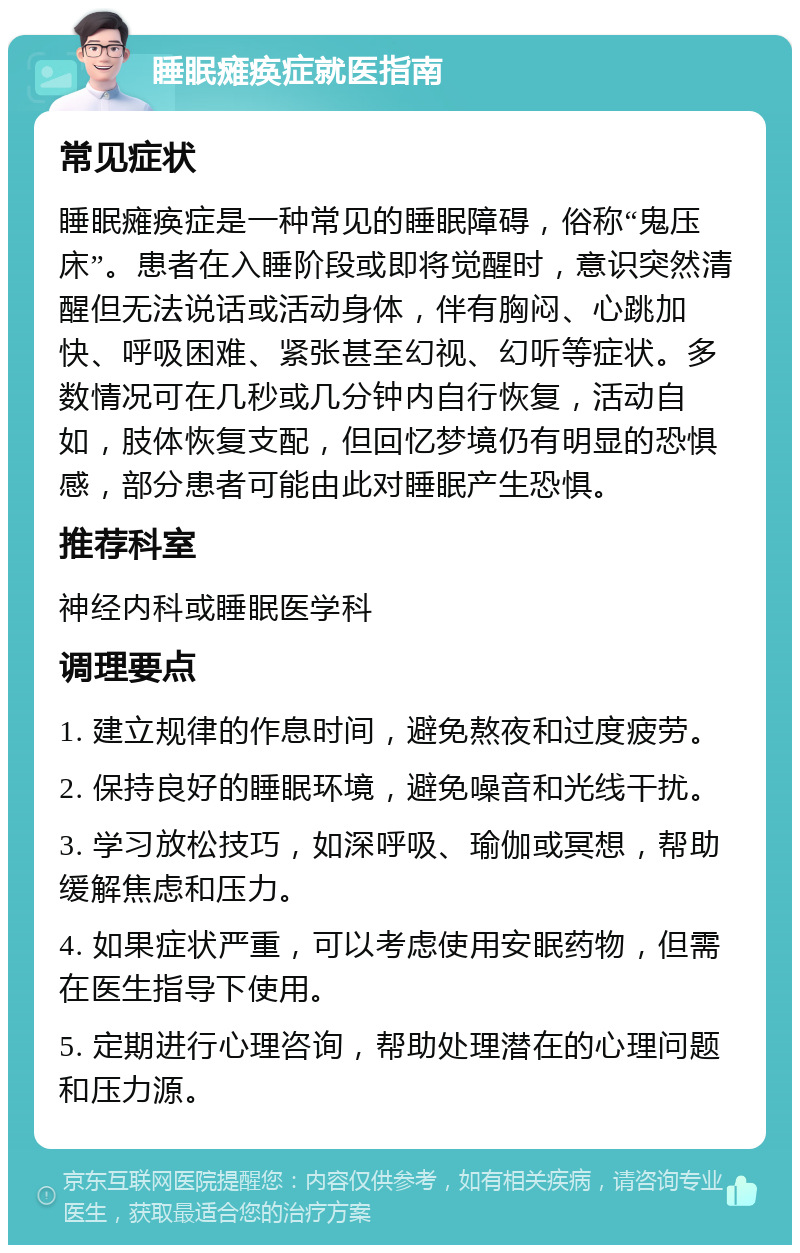 睡眠瘫痪症就医指南 常见症状 睡眠瘫痪症是一种常见的睡眠障碍，俗称“鬼压床”。患者在入睡阶段或即将觉醒时，意识突然清醒但无法说话或活动身体，伴有胸闷、心跳加快、呼吸困难、紧张甚至幻视、幻听等症状。多数情况可在几秒或几分钟内自行恢复，活动自如，肢体恢复支配，但回忆梦境仍有明显的恐惧感，部分患者可能由此对睡眠产生恐惧。 推荐科室 神经内科或睡眠医学科 调理要点 1. 建立规律的作息时间，避免熬夜和过度疲劳。 2. 保持良好的睡眠环境，避免噪音和光线干扰。 3. 学习放松技巧，如深呼吸、瑜伽或冥想，帮助缓解焦虑和压力。 4. 如果症状严重，可以考虑使用安眠药物，但需在医生指导下使用。 5. 定期进行心理咨询，帮助处理潜在的心理问题和压力源。