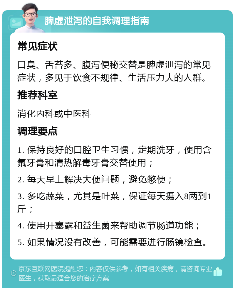 脾虚泄泻的自我调理指南 常见症状 口臭、舌苔多、腹泻便秘交替是脾虚泄泻的常见症状，多见于饮食不规律、生活压力大的人群。 推荐科室 消化内科或中医科 调理要点 1. 保持良好的口腔卫生习惯，定期洗牙，使用含氟牙膏和清热解毒牙膏交替使用； 2. 每天早上解决大便问题，避免憋便； 3. 多吃蔬菜，尤其是叶菜，保证每天摄入8两到1斤； 4. 使用开塞露和益生菌来帮助调节肠道功能； 5. 如果情况没有改善，可能需要进行肠镜检查。