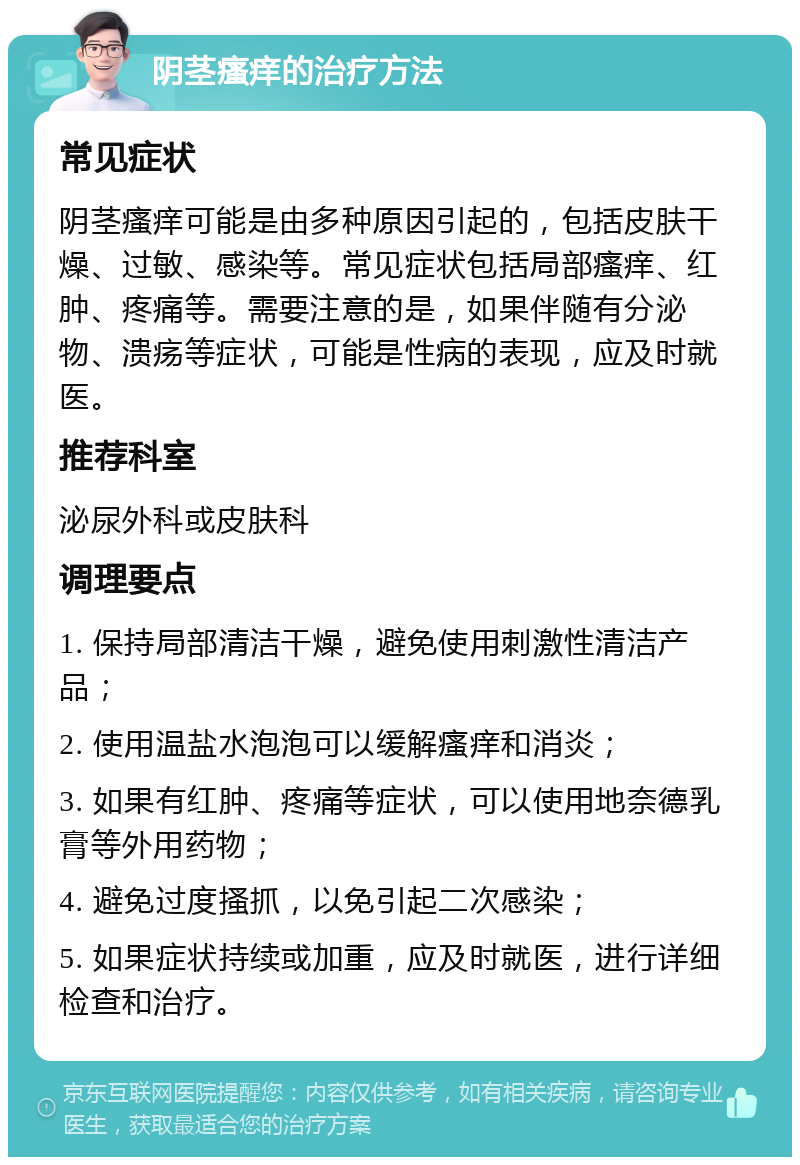 阴茎瘙痒的治疗方法 常见症状 阴茎瘙痒可能是由多种原因引起的，包括皮肤干燥、过敏、感染等。常见症状包括局部瘙痒、红肿、疼痛等。需要注意的是，如果伴随有分泌物、溃疡等症状，可能是性病的表现，应及时就医。 推荐科室 泌尿外科或皮肤科 调理要点 1. 保持局部清洁干燥，避免使用刺激性清洁产品； 2. 使用温盐水泡泡可以缓解瘙痒和消炎； 3. 如果有红肿、疼痛等症状，可以使用地奈德乳膏等外用药物； 4. 避免过度搔抓，以免引起二次感染； 5. 如果症状持续或加重，应及时就医，进行详细检查和治疗。