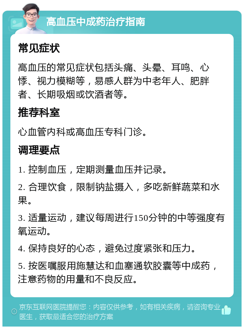 高血压中成药治疗指南 常见症状 高血压的常见症状包括头痛、头晕、耳鸣、心悸、视力模糊等，易感人群为中老年人、肥胖者、长期吸烟或饮酒者等。 推荐科室 心血管内科或高血压专科门诊。 调理要点 1. 控制血压，定期测量血压并记录。 2. 合理饮食，限制钠盐摄入，多吃新鲜蔬菜和水果。 3. 适量运动，建议每周进行150分钟的中等强度有氧运动。 4. 保持良好的心态，避免过度紧张和压力。 5. 按医嘱服用施慧达和血塞通软胶囊等中成药，注意药物的用量和不良反应。