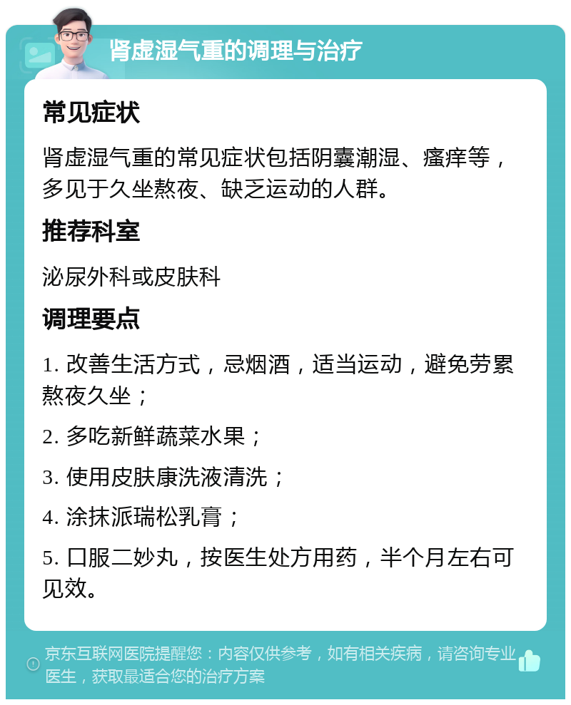 肾虚湿气重的调理与治疗 常见症状 肾虚湿气重的常见症状包括阴囊潮湿、瘙痒等，多见于久坐熬夜、缺乏运动的人群。 推荐科室 泌尿外科或皮肤科 调理要点 1. 改善生活方式，忌烟酒，适当运动，避免劳累熬夜久坐； 2. 多吃新鲜蔬菜水果； 3. 使用皮肤康洗液清洗； 4. 涂抹派瑞松乳膏； 5. 口服二妙丸，按医生处方用药，半个月左右可见效。