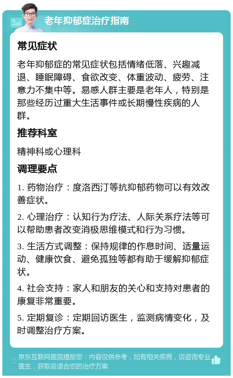 老年抑郁症治疗指南 常见症状 老年抑郁症的常见症状包括情绪低落、兴趣减退、睡眠障碍、食欲改变、体重波动、疲劳、注意力不集中等。易感人群主要是老年人，特别是那些经历过重大生活事件或长期慢性疾病的人群。 推荐科室 精神科或心理科 调理要点 1. 药物治疗：度洛西汀等抗抑郁药物可以有效改善症状。 2. 心理治疗：认知行为疗法、人际关系疗法等可以帮助患者改变消极思维模式和行为习惯。 3. 生活方式调整：保持规律的作息时间、适量运动、健康饮食、避免孤独等都有助于缓解抑郁症状。 4. 社会支持：家人和朋友的关心和支持对患者的康复非常重要。 5. 定期复诊：定期回访医生，监测病情变化，及时调整治疗方案。