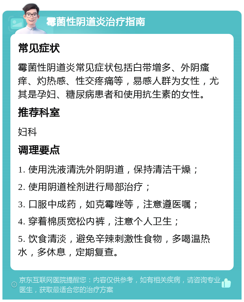 霉菌性阴道炎治疗指南 常见症状 霉菌性阴道炎常见症状包括白带增多、外阴瘙痒、灼热感、性交疼痛等，易感人群为女性，尤其是孕妇、糖尿病患者和使用抗生素的女性。 推荐科室 妇科 调理要点 1. 使用洗液清洗外阴阴道，保持清洁干燥； 2. 使用阴道栓剂进行局部治疗； 3. 口服中成药，如克霉唑等，注意遵医嘱； 4. 穿着棉质宽松内裤，注意个人卫生； 5. 饮食清淡，避免辛辣刺激性食物，多喝温热水，多休息，定期复查。