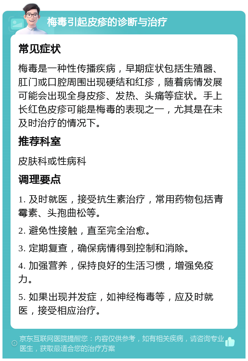 梅毒引起皮疹的诊断与治疗 常见症状 梅毒是一种性传播疾病，早期症状包括生殖器、肛门或口腔周围出现硬结和红疹，随着病情发展可能会出现全身皮疹、发热、头痛等症状。手上长红色皮疹可能是梅毒的表现之一，尤其是在未及时治疗的情况下。 推荐科室 皮肤科或性病科 调理要点 1. 及时就医，接受抗生素治疗，常用药物包括青霉素、头孢曲松等。 2. 避免性接触，直至完全治愈。 3. 定期复查，确保病情得到控制和消除。 4. 加强营养，保持良好的生活习惯，增强免疫力。 5. 如果出现并发症，如神经梅毒等，应及时就医，接受相应治疗。