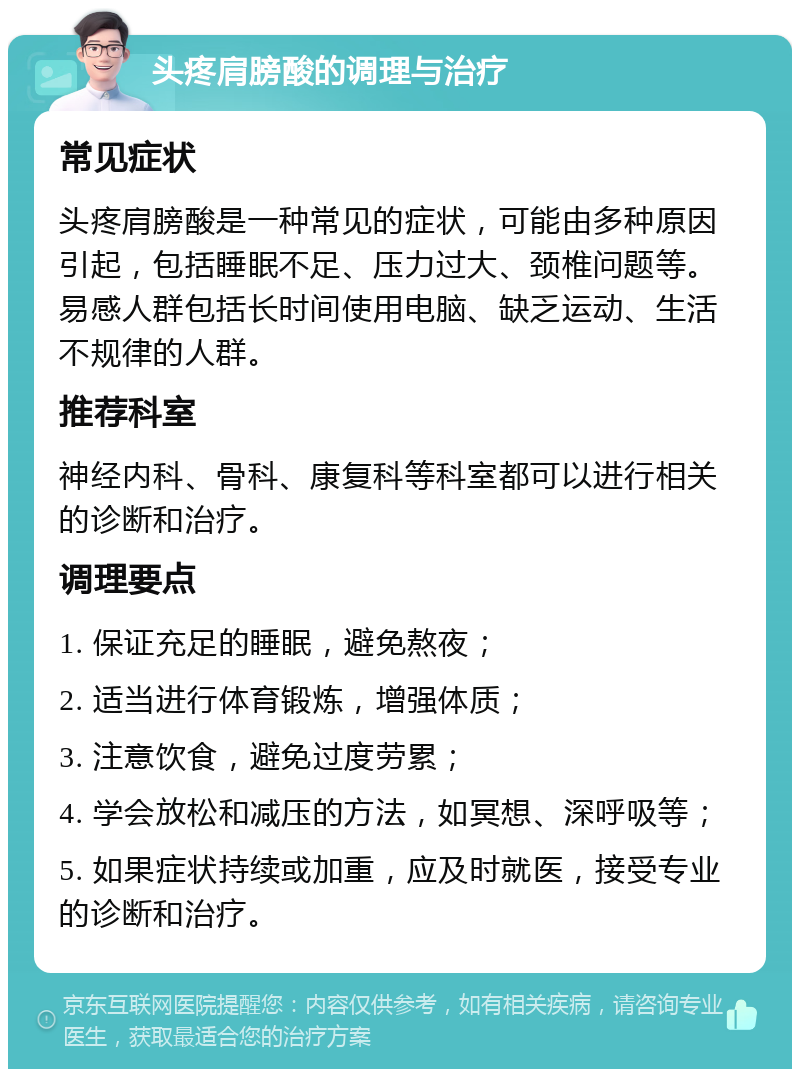 头疼肩膀酸的调理与治疗 常见症状 头疼肩膀酸是一种常见的症状，可能由多种原因引起，包括睡眠不足、压力过大、颈椎问题等。易感人群包括长时间使用电脑、缺乏运动、生活不规律的人群。 推荐科室 神经内科、骨科、康复科等科室都可以进行相关的诊断和治疗。 调理要点 1. 保证充足的睡眠，避免熬夜； 2. 适当进行体育锻炼，增强体质； 3. 注意饮食，避免过度劳累； 4. 学会放松和减压的方法，如冥想、深呼吸等； 5. 如果症状持续或加重，应及时就医，接受专业的诊断和治疗。