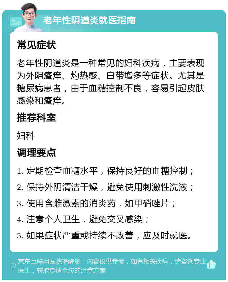 老年性阴道炎就医指南 常见症状 老年性阴道炎是一种常见的妇科疾病，主要表现为外阴瘙痒、灼热感、白带增多等症状。尤其是糖尿病患者，由于血糖控制不良，容易引起皮肤感染和瘙痒。 推荐科室 妇科 调理要点 1. 定期检查血糖水平，保持良好的血糖控制； 2. 保持外阴清洁干燥，避免使用刺激性洗液； 3. 使用含雌激素的消炎药，如甲硝唑片； 4. 注意个人卫生，避免交叉感染； 5. 如果症状严重或持续不改善，应及时就医。