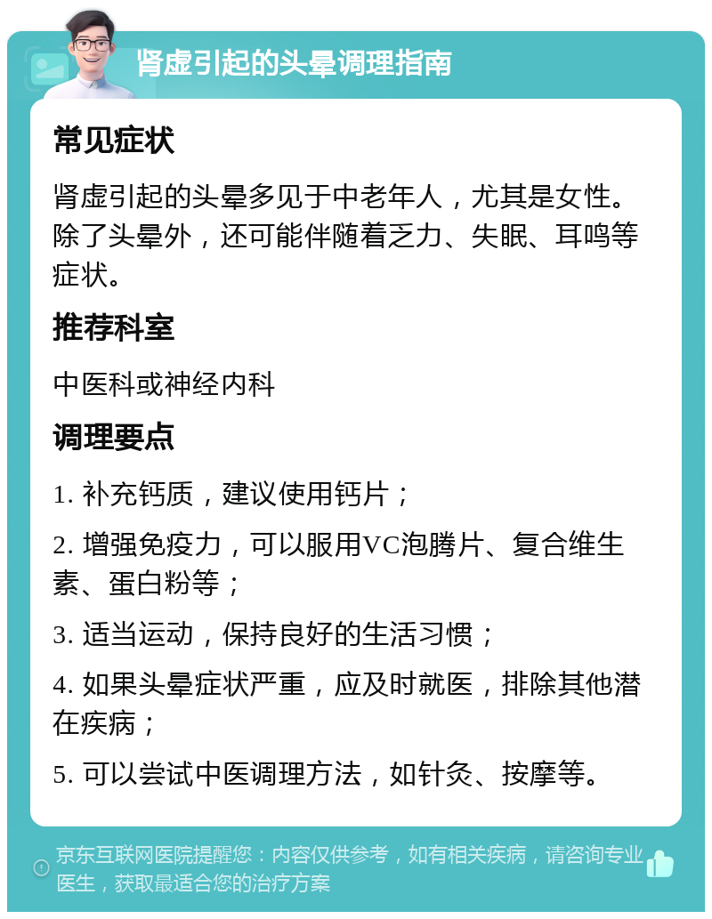 肾虚引起的头晕调理指南 常见症状 肾虚引起的头晕多见于中老年人，尤其是女性。除了头晕外，还可能伴随着乏力、失眠、耳鸣等症状。 推荐科室 中医科或神经内科 调理要点 1. 补充钙质，建议使用钙片； 2. 增强免疫力，可以服用VC泡腾片、复合维生素、蛋白粉等； 3. 适当运动，保持良好的生活习惯； 4. 如果头晕症状严重，应及时就医，排除其他潜在疾病； 5. 可以尝试中医调理方法，如针灸、按摩等。