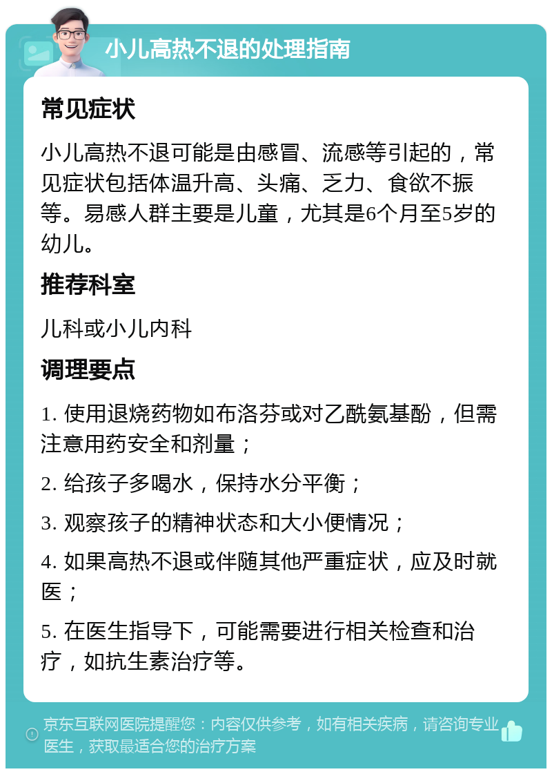 小儿高热不退的处理指南 常见症状 小儿高热不退可能是由感冒、流感等引起的，常见症状包括体温升高、头痛、乏力、食欲不振等。易感人群主要是儿童，尤其是6个月至5岁的幼儿。 推荐科室 儿科或小儿内科 调理要点 1. 使用退烧药物如布洛芬或对乙酰氨基酚，但需注意用药安全和剂量； 2. 给孩子多喝水，保持水分平衡； 3. 观察孩子的精神状态和大小便情况； 4. 如果高热不退或伴随其他严重症状，应及时就医； 5. 在医生指导下，可能需要进行相关检查和治疗，如抗生素治疗等。