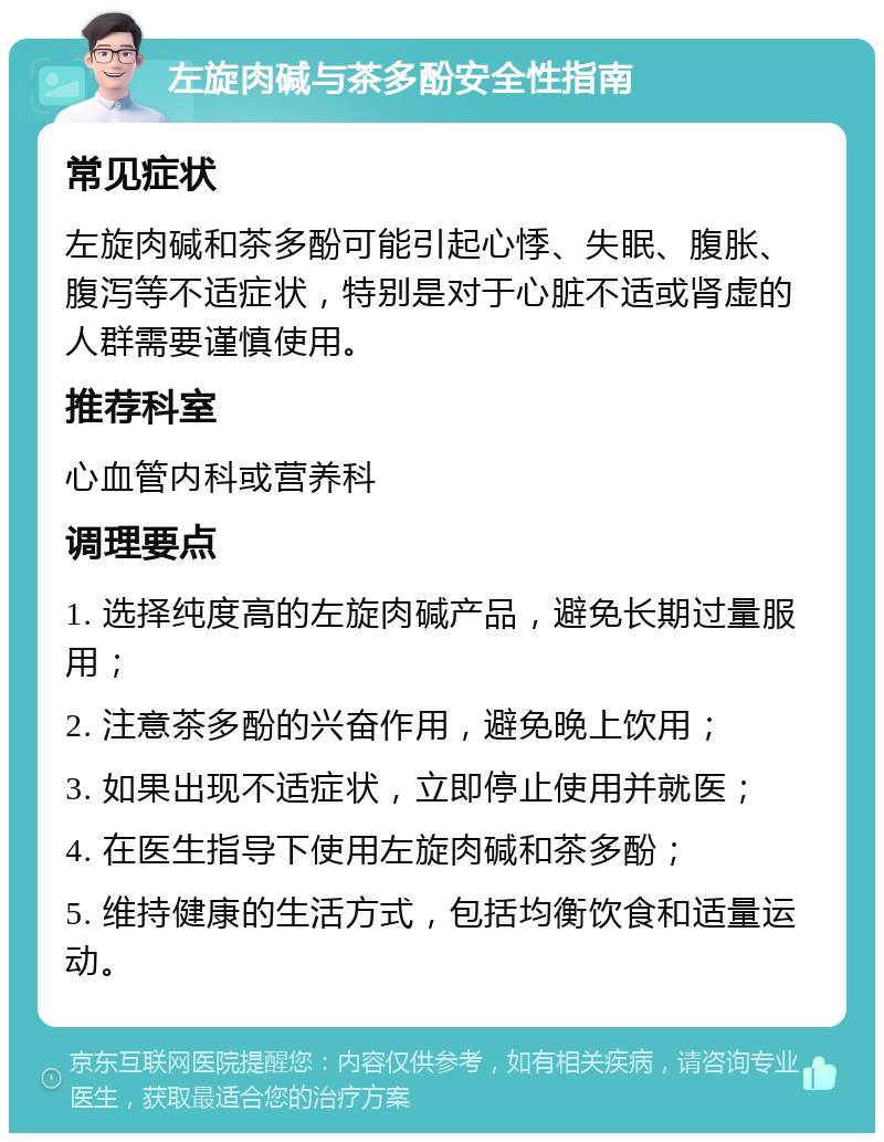 左旋肉碱与茶多酚安全性指南 常见症状 左旋肉碱和茶多酚可能引起心悸、失眠、腹胀、腹泻等不适症状，特别是对于心脏不适或肾虚的人群需要谨慎使用。 推荐科室 心血管内科或营养科 调理要点 1. 选择纯度高的左旋肉碱产品，避免长期过量服用； 2. 注意茶多酚的兴奋作用，避免晚上饮用； 3. 如果出现不适症状，立即停止使用并就医； 4. 在医生指导下使用左旋肉碱和茶多酚； 5. 维持健康的生活方式，包括均衡饮食和适量运动。