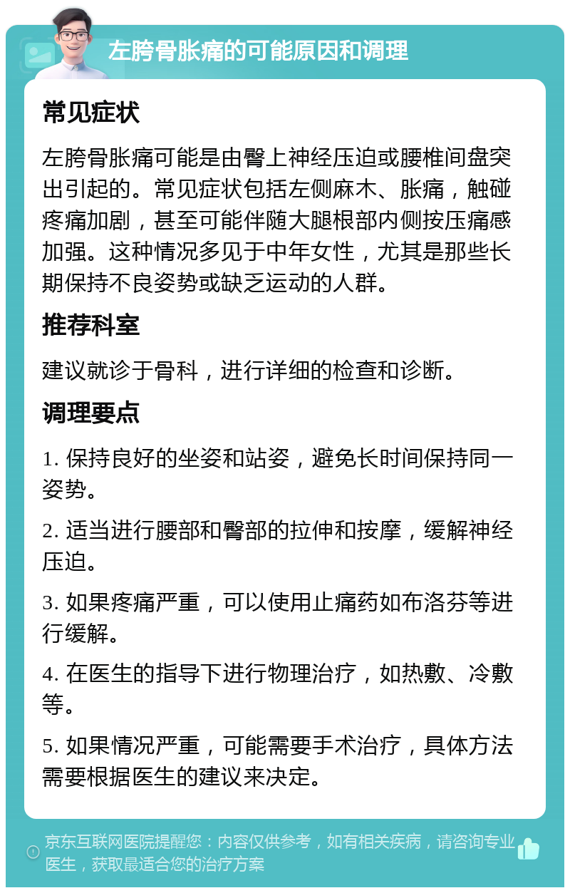 左胯骨胀痛的可能原因和调理 常见症状 左胯骨胀痛可能是由臀上神经压迫或腰椎间盘突出引起的。常见症状包括左侧麻木、胀痛，触碰疼痛加剧，甚至可能伴随大腿根部内侧按压痛感加强。这种情况多见于中年女性，尤其是那些长期保持不良姿势或缺乏运动的人群。 推荐科室 建议就诊于骨科，进行详细的检查和诊断。 调理要点 1. 保持良好的坐姿和站姿，避免长时间保持同一姿势。 2. 适当进行腰部和臀部的拉伸和按摩，缓解神经压迫。 3. 如果疼痛严重，可以使用止痛药如布洛芬等进行缓解。 4. 在医生的指导下进行物理治疗，如热敷、冷敷等。 5. 如果情况严重，可能需要手术治疗，具体方法需要根据医生的建议来决定。