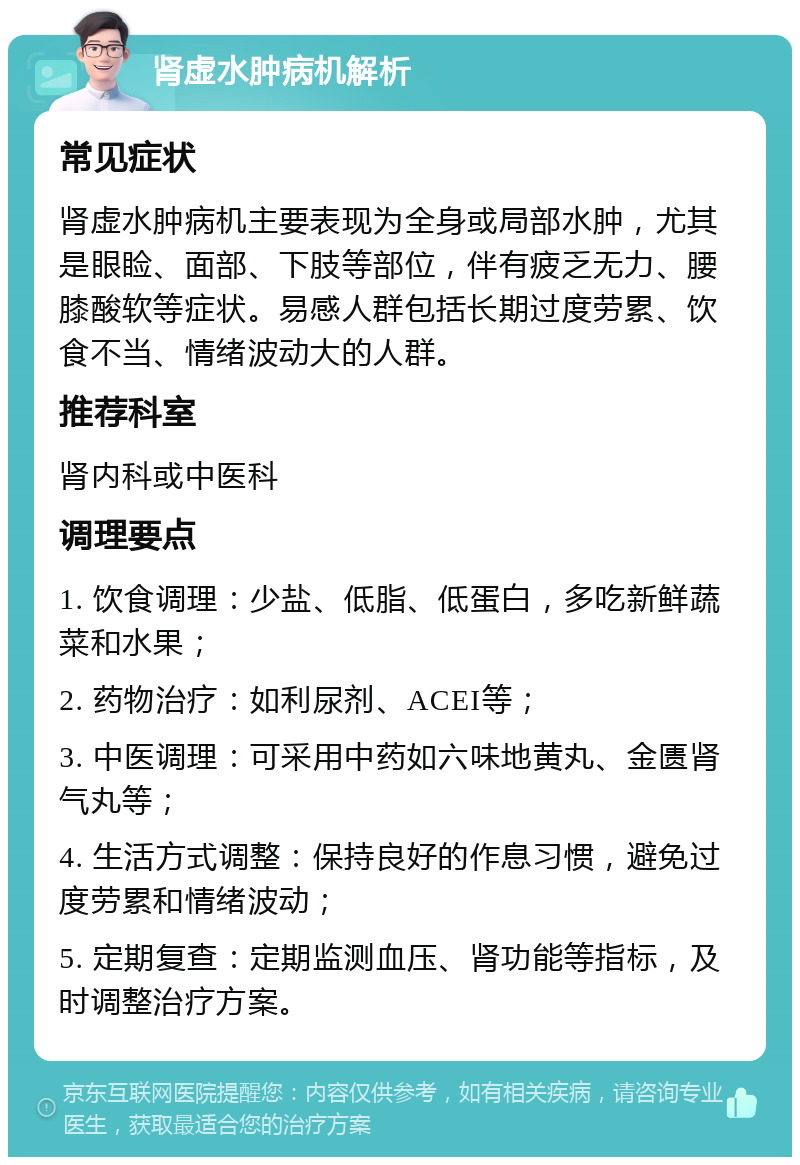 肾虚水肿病机解析 常见症状 肾虚水肿病机主要表现为全身或局部水肿，尤其是眼睑、面部、下肢等部位，伴有疲乏无力、腰膝酸软等症状。易感人群包括长期过度劳累、饮食不当、情绪波动大的人群。 推荐科室 肾内科或中医科 调理要点 1. 饮食调理：少盐、低脂、低蛋白，多吃新鲜蔬菜和水果； 2. 药物治疗：如利尿剂、ACEI等； 3. 中医调理：可采用中药如六味地黄丸、金匮肾气丸等； 4. 生活方式调整：保持良好的作息习惯，避免过度劳累和情绪波动； 5. 定期复查：定期监测血压、肾功能等指标，及时调整治疗方案。