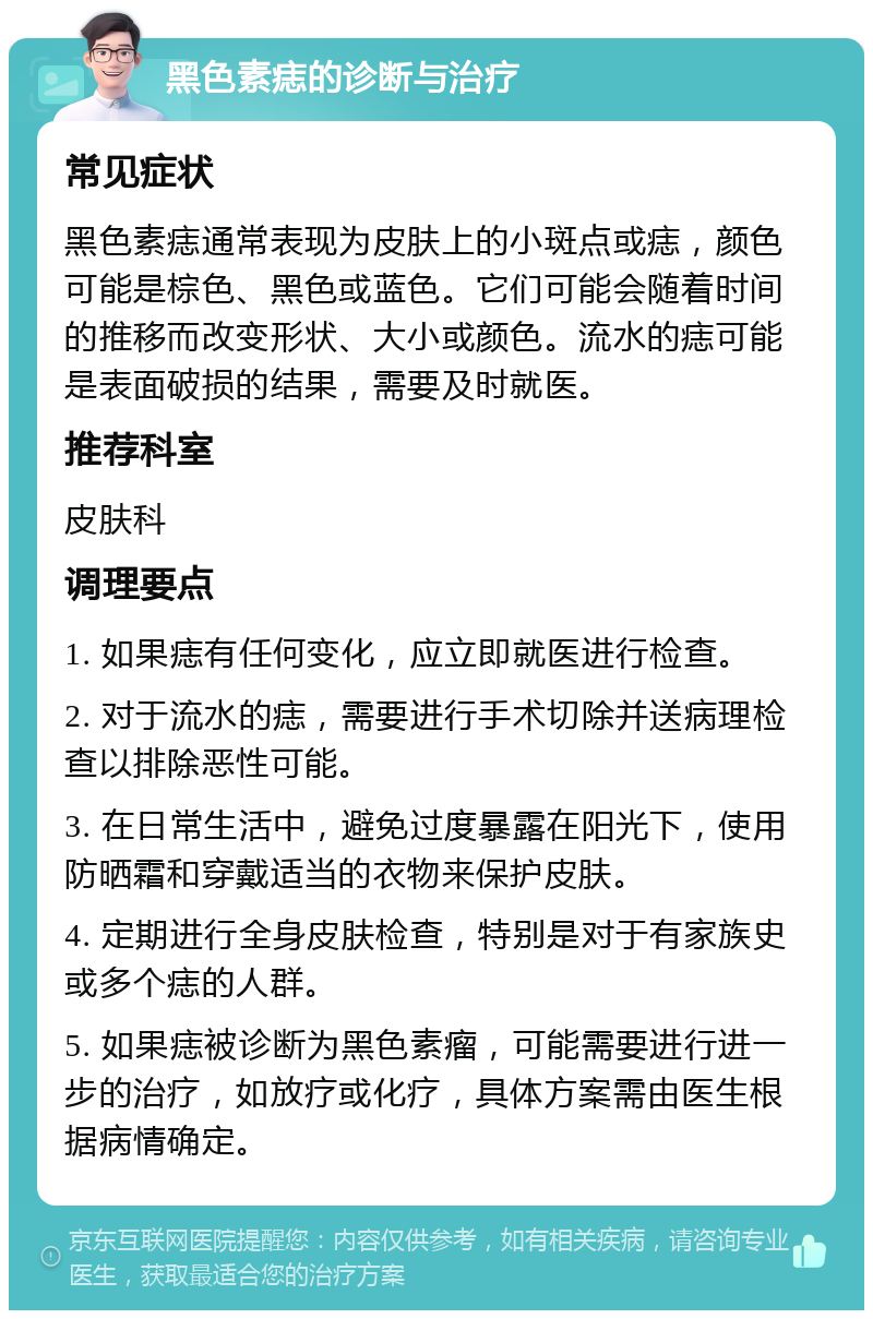 黑色素痣的诊断与治疗 常见症状 黑色素痣通常表现为皮肤上的小斑点或痣，颜色可能是棕色、黑色或蓝色。它们可能会随着时间的推移而改变形状、大小或颜色。流水的痣可能是表面破损的结果，需要及时就医。 推荐科室 皮肤科 调理要点 1. 如果痣有任何变化，应立即就医进行检查。 2. 对于流水的痣，需要进行手术切除并送病理检查以排除恶性可能。 3. 在日常生活中，避免过度暴露在阳光下，使用防晒霜和穿戴适当的衣物来保护皮肤。 4. 定期进行全身皮肤检查，特别是对于有家族史或多个痣的人群。 5. 如果痣被诊断为黑色素瘤，可能需要进行进一步的治疗，如放疗或化疗，具体方案需由医生根据病情确定。