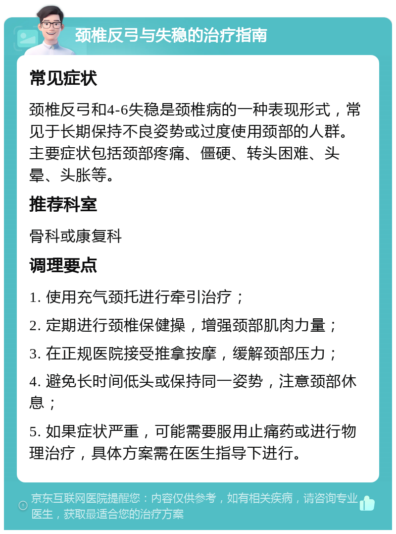 颈椎反弓与失稳的治疗指南 常见症状 颈椎反弓和4-6失稳是颈椎病的一种表现形式，常见于长期保持不良姿势或过度使用颈部的人群。主要症状包括颈部疼痛、僵硬、转头困难、头晕、头胀等。 推荐科室 骨科或康复科 调理要点 1. 使用充气颈托进行牵引治疗； 2. 定期进行颈椎保健操，增强颈部肌肉力量； 3. 在正规医院接受推拿按摩，缓解颈部压力； 4. 避免长时间低头或保持同一姿势，注意颈部休息； 5. 如果症状严重，可能需要服用止痛药或进行物理治疗，具体方案需在医生指导下进行。