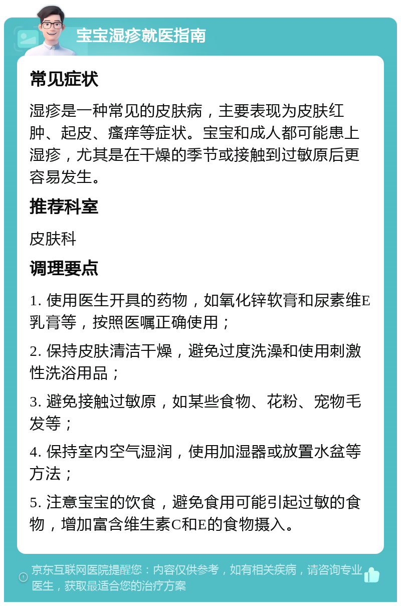 宝宝湿疹就医指南 常见症状 湿疹是一种常见的皮肤病，主要表现为皮肤红肿、起皮、瘙痒等症状。宝宝和成人都可能患上湿疹，尤其是在干燥的季节或接触到过敏原后更容易发生。 推荐科室 皮肤科 调理要点 1. 使用医生开具的药物，如氧化锌软膏和尿素维E乳膏等，按照医嘱正确使用； 2. 保持皮肤清洁干燥，避免过度洗澡和使用刺激性洗浴用品； 3. 避免接触过敏原，如某些食物、花粉、宠物毛发等； 4. 保持室内空气湿润，使用加湿器或放置水盆等方法； 5. 注意宝宝的饮食，避免食用可能引起过敏的食物，增加富含维生素C和E的食物摄入。