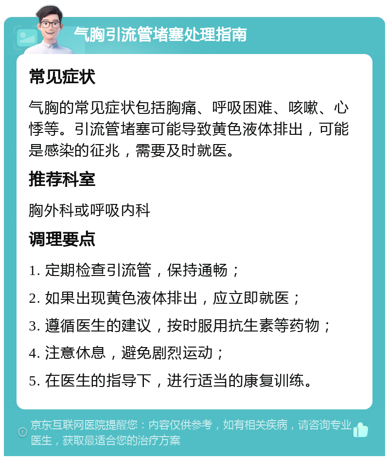 气胸引流管堵塞处理指南 常见症状 气胸的常见症状包括胸痛、呼吸困难、咳嗽、心悸等。引流管堵塞可能导致黄色液体排出，可能是感染的征兆，需要及时就医。 推荐科室 胸外科或呼吸内科 调理要点 1. 定期检查引流管，保持通畅； 2. 如果出现黄色液体排出，应立即就医； 3. 遵循医生的建议，按时服用抗生素等药物； 4. 注意休息，避免剧烈运动； 5. 在医生的指导下，进行适当的康复训练。