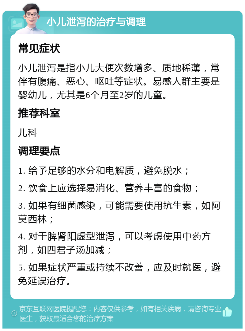 小儿泄泻的治疗与调理 常见症状 小儿泄泻是指小儿大便次数增多、质地稀薄，常伴有腹痛、恶心、呕吐等症状。易感人群主要是婴幼儿，尤其是6个月至2岁的儿童。 推荐科室 儿科 调理要点 1. 给予足够的水分和电解质，避免脱水； 2. 饮食上应选择易消化、营养丰富的食物； 3. 如果有细菌感染，可能需要使用抗生素，如阿莫西林； 4. 对于脾肾阳虚型泄泻，可以考虑使用中药方剂，如四君子汤加减； 5. 如果症状严重或持续不改善，应及时就医，避免延误治疗。