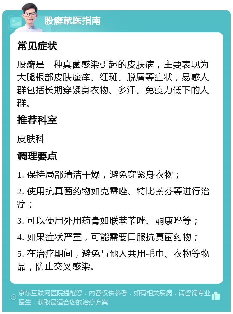 股癣就医指南 常见症状 股癣是一种真菌感染引起的皮肤病，主要表现为大腿根部皮肤瘙痒、红斑、脱屑等症状，易感人群包括长期穿紧身衣物、多汗、免疫力低下的人群。 推荐科室 皮肤科 调理要点 1. 保持局部清洁干燥，避免穿紧身衣物； 2. 使用抗真菌药物如克霉唑、特比萘芬等进行治疗； 3. 可以使用外用药膏如联苯苄唑、酮康唑等； 4. 如果症状严重，可能需要口服抗真菌药物； 5. 在治疗期间，避免与他人共用毛巾、衣物等物品，防止交叉感染。