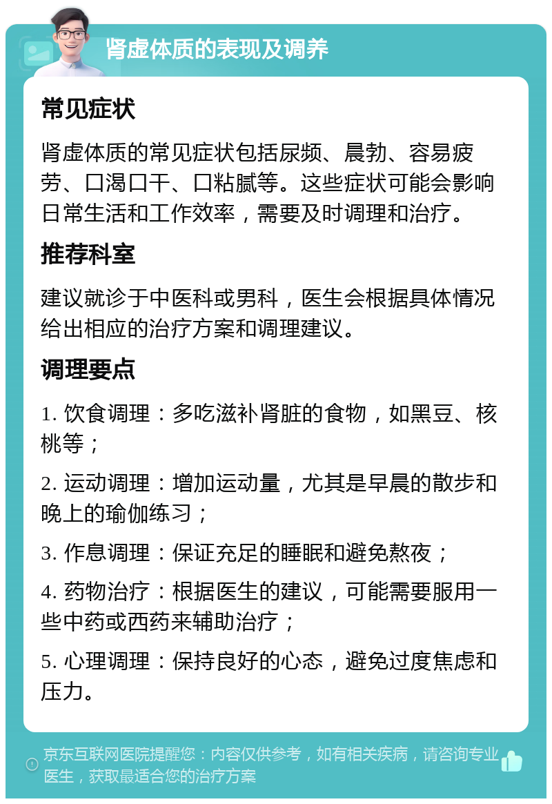 肾虚体质的表现及调养 常见症状 肾虚体质的常见症状包括尿频、晨勃、容易疲劳、口渴口干、口粘腻等。这些症状可能会影响日常生活和工作效率，需要及时调理和治疗。 推荐科室 建议就诊于中医科或男科，医生会根据具体情况给出相应的治疗方案和调理建议。 调理要点 1. 饮食调理：多吃滋补肾脏的食物，如黑豆、核桃等； 2. 运动调理：增加运动量，尤其是早晨的散步和晚上的瑜伽练习； 3. 作息调理：保证充足的睡眠和避免熬夜； 4. 药物治疗：根据医生的建议，可能需要服用一些中药或西药来辅助治疗； 5. 心理调理：保持良好的心态，避免过度焦虑和压力。