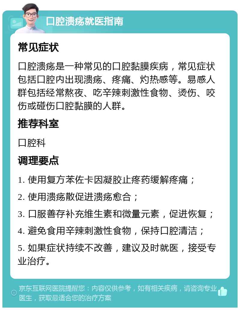 口腔溃疡就医指南 常见症状 口腔溃疡是一种常见的口腔黏膜疾病，常见症状包括口腔内出现溃疡、疼痛、灼热感等。易感人群包括经常熬夜、吃辛辣刺激性食物、烫伤、咬伤或碰伤口腔黏膜的人群。 推荐科室 口腔科 调理要点 1. 使用复方苯佐卡因凝胶止疼药缓解疼痛； 2. 使用溃疡散促进溃疡愈合； 3. 口服善存补充维生素和微量元素，促进恢复； 4. 避免食用辛辣刺激性食物，保持口腔清洁； 5. 如果症状持续不改善，建议及时就医，接受专业治疗。