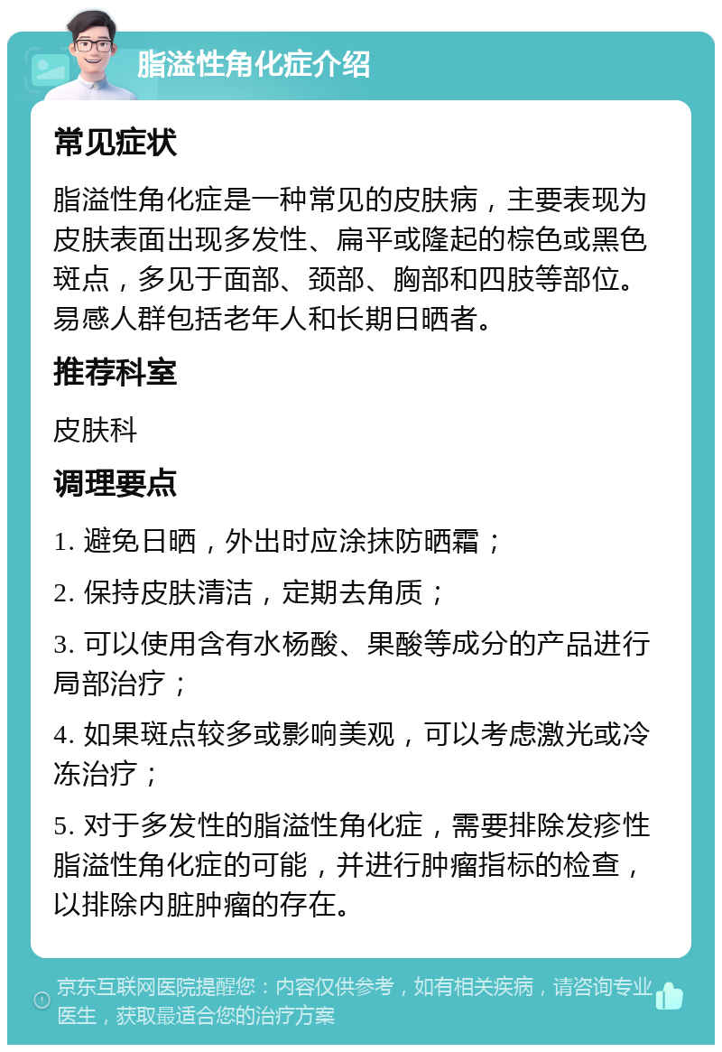 脂溢性角化症介绍 常见症状 脂溢性角化症是一种常见的皮肤病，主要表现为皮肤表面出现多发性、扁平或隆起的棕色或黑色斑点，多见于面部、颈部、胸部和四肢等部位。易感人群包括老年人和长期日晒者。 推荐科室 皮肤科 调理要点 1. 避免日晒，外出时应涂抹防晒霜； 2. 保持皮肤清洁，定期去角质； 3. 可以使用含有水杨酸、果酸等成分的产品进行局部治疗； 4. 如果斑点较多或影响美观，可以考虑激光或冷冻治疗； 5. 对于多发性的脂溢性角化症，需要排除发疹性脂溢性角化症的可能，并进行肿瘤指标的检查，以排除内脏肿瘤的存在。