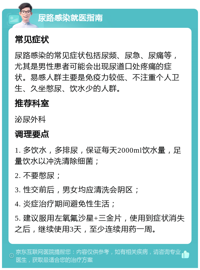 尿路感染就医指南 常见症状 尿路感染的常见症状包括尿频、尿急、尿痛等，尤其是男性患者可能会出现尿道口处疼痛的症状。易感人群主要是免疫力较低、不注重个人卫生、久坐憋尿、饮水少的人群。 推荐科室 泌尿外科 调理要点 1. 多饮水，多排尿，保证每天2000ml饮水量，足量饮水以冲洗清除细菌； 2. 不要憋尿； 3. 性交前后，男女均应清洗会阴区； 4. 炎症治疗期间避免性生活； 5. 建议服用左氧氟沙星+三金片，使用到症状消失之后，继续使用3天，至少连续用药一周。