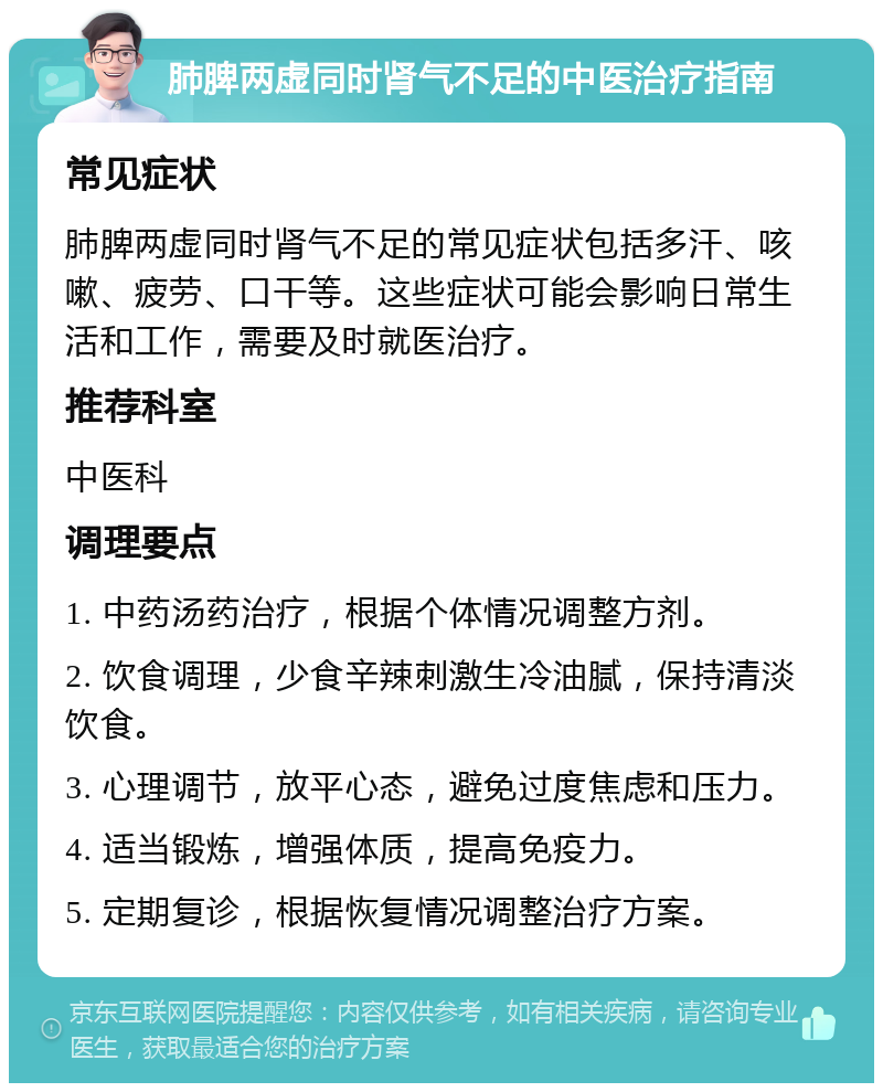 肺脾两虚同时肾气不足的中医治疗指南 常见症状 肺脾两虚同时肾气不足的常见症状包括多汗、咳嗽、疲劳、口干等。这些症状可能会影响日常生活和工作，需要及时就医治疗。 推荐科室 中医科 调理要点 1. 中药汤药治疗，根据个体情况调整方剂。 2. 饮食调理，少食辛辣刺激生冷油腻，保持清淡饮食。 3. 心理调节，放平心态，避免过度焦虑和压力。 4. 适当锻炼，增强体质，提高免疫力。 5. 定期复诊，根据恢复情况调整治疗方案。