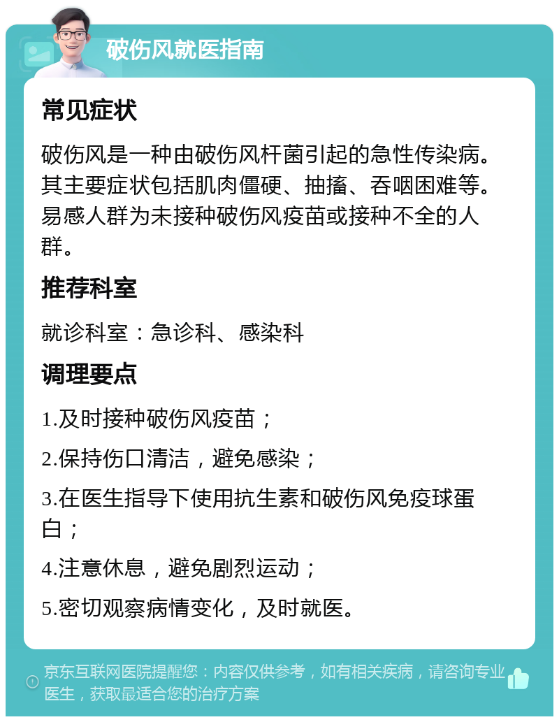 破伤风就医指南 常见症状 破伤风是一种由破伤风杆菌引起的急性传染病。其主要症状包括肌肉僵硬、抽搐、吞咽困难等。易感人群为未接种破伤风疫苗或接种不全的人群。 推荐科室 就诊科室：急诊科、感染科 调理要点 1.及时接种破伤风疫苗； 2.保持伤口清洁，避免感染； 3.在医生指导下使用抗生素和破伤风免疫球蛋白； 4.注意休息，避免剧烈运动； 5.密切观察病情变化，及时就医。