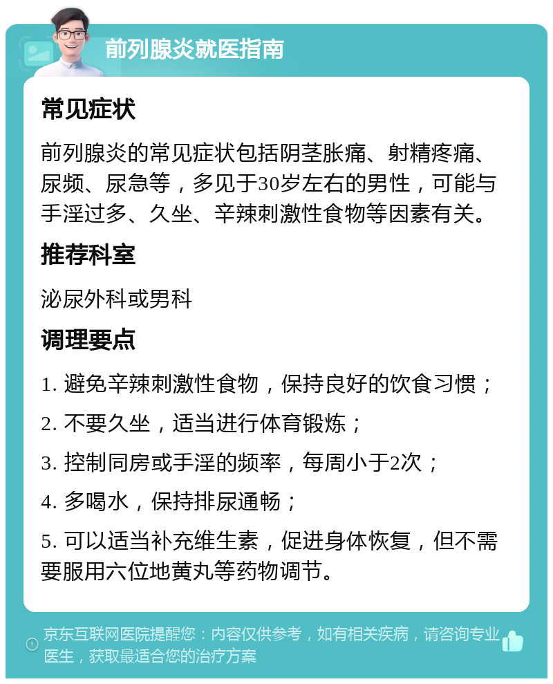 前列腺炎就医指南 常见症状 前列腺炎的常见症状包括阴茎胀痛、射精疼痛、尿频、尿急等，多见于30岁左右的男性，可能与手淫过多、久坐、辛辣刺激性食物等因素有关。 推荐科室 泌尿外科或男科 调理要点 1. 避免辛辣刺激性食物，保持良好的饮食习惯； 2. 不要久坐，适当进行体育锻炼； 3. 控制同房或手淫的频率，每周小于2次； 4. 多喝水，保持排尿通畅； 5. 可以适当补充维生素，促进身体恢复，但不需要服用六位地黄丸等药物调节。