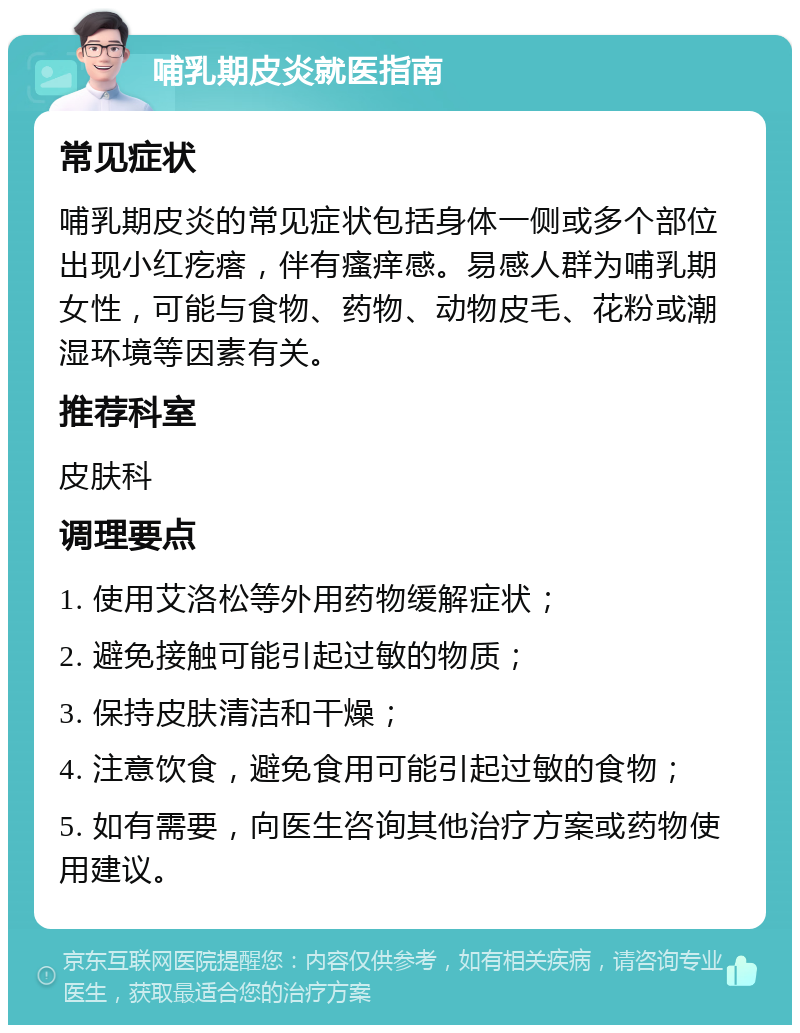 哺乳期皮炎就医指南 常见症状 哺乳期皮炎的常见症状包括身体一侧或多个部位出现小红疙瘩，伴有瘙痒感。易感人群为哺乳期女性，可能与食物、药物、动物皮毛、花粉或潮湿环境等因素有关。 推荐科室 皮肤科 调理要点 1. 使用艾洛松等外用药物缓解症状； 2. 避免接触可能引起过敏的物质； 3. 保持皮肤清洁和干燥； 4. 注意饮食，避免食用可能引起过敏的食物； 5. 如有需要，向医生咨询其他治疗方案或药物使用建议。