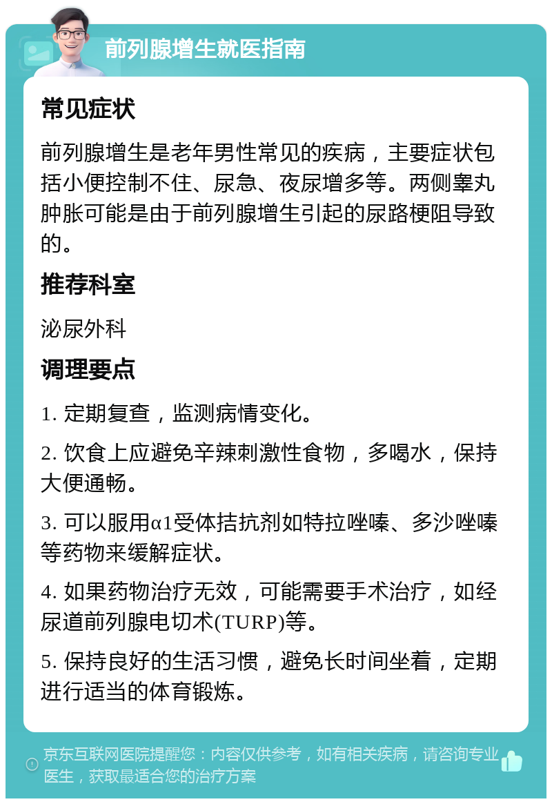 前列腺增生就医指南 常见症状 前列腺增生是老年男性常见的疾病，主要症状包括小便控制不住、尿急、夜尿增多等。两侧睾丸肿胀可能是由于前列腺增生引起的尿路梗阻导致的。 推荐科室 泌尿外科 调理要点 1. 定期复查，监测病情变化。 2. 饮食上应避免辛辣刺激性食物，多喝水，保持大便通畅。 3. 可以服用α1受体拮抗剂如特拉唑嗪、多沙唑嗪等药物来缓解症状。 4. 如果药物治疗无效，可能需要手术治疗，如经尿道前列腺电切术(TURP)等。 5. 保持良好的生活习惯，避免长时间坐着，定期进行适当的体育锻炼。