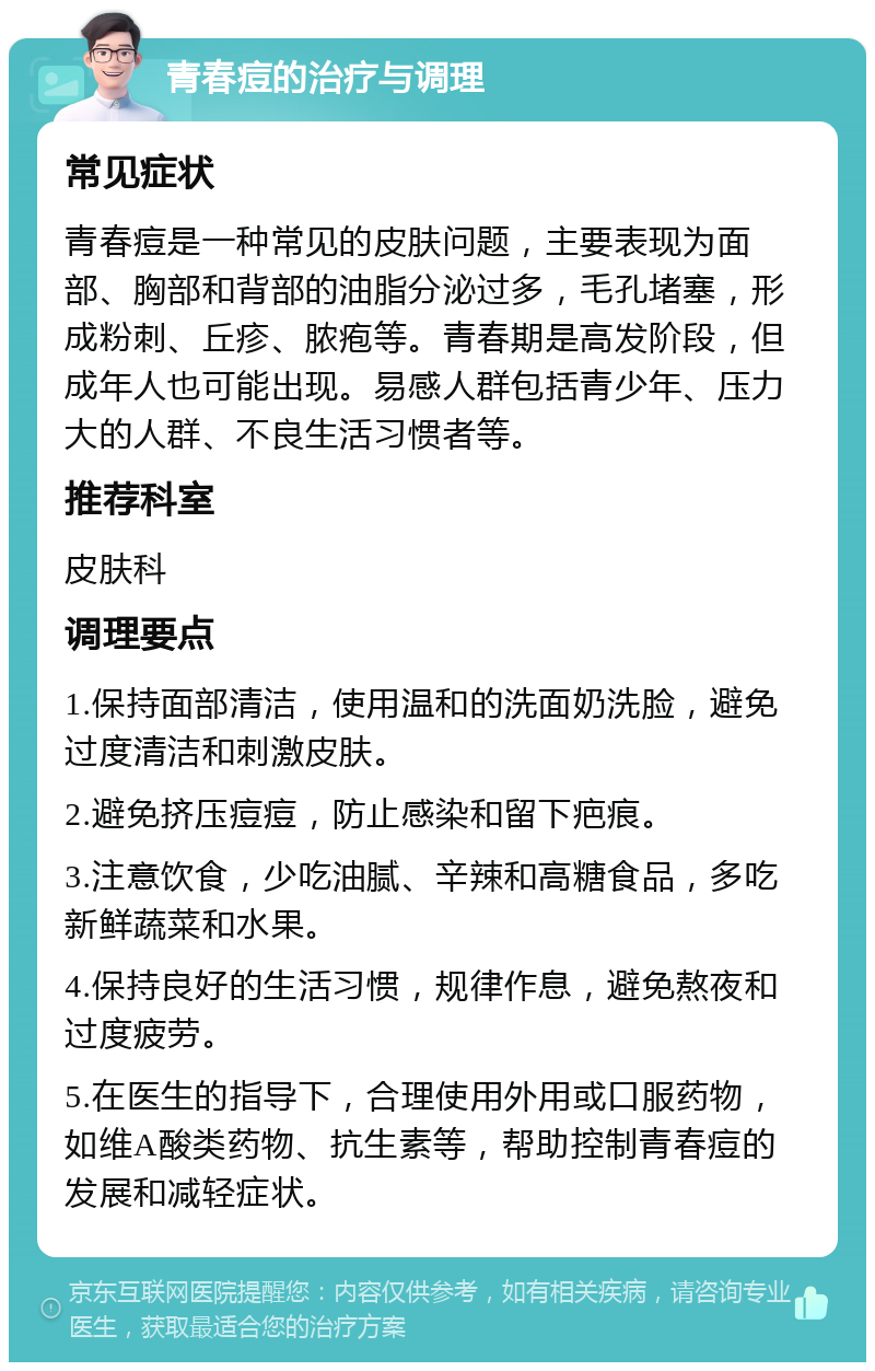 青春痘的治疗与调理 常见症状 青春痘是一种常见的皮肤问题，主要表现为面部、胸部和背部的油脂分泌过多，毛孔堵塞，形成粉刺、丘疹、脓疱等。青春期是高发阶段，但成年人也可能出现。易感人群包括青少年、压力大的人群、不良生活习惯者等。 推荐科室 皮肤科 调理要点 1.保持面部清洁，使用温和的洗面奶洗脸，避免过度清洁和刺激皮肤。 2.避免挤压痘痘，防止感染和留下疤痕。 3.注意饮食，少吃油腻、辛辣和高糖食品，多吃新鲜蔬菜和水果。 4.保持良好的生活习惯，规律作息，避免熬夜和过度疲劳。 5.在医生的指导下，合理使用外用或口服药物，如维A酸类药物、抗生素等，帮助控制青春痘的发展和减轻症状。