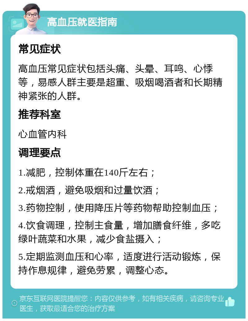 高血压就医指南 常见症状 高血压常见症状包括头痛、头晕、耳鸣、心悸等，易感人群主要是超重、吸烟喝酒者和长期精神紧张的人群。 推荐科室 心血管内科 调理要点 1.减肥，控制体重在140斤左右； 2.戒烟酒，避免吸烟和过量饮酒； 3.药物控制，使用降压片等药物帮助控制血压； 4.饮食调理，控制主食量，增加膳食纤维，多吃绿叶蔬菜和水果，减少食盐摄入； 5.定期监测血压和心率，适度进行活动锻炼，保持作息规律，避免劳累，调整心态。