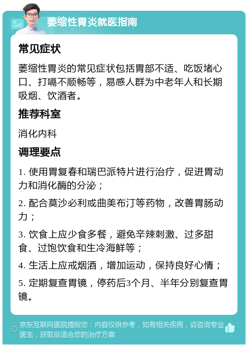 萎缩性胃炎就医指南 常见症状 萎缩性胃炎的常见症状包括胃部不适、吃饭堵心口、打嗝不顺畅等，易感人群为中老年人和长期吸烟、饮酒者。 推荐科室 消化内科 调理要点 1. 使用胃复春和瑞巴派特片进行治疗，促进胃动力和消化酶的分泌； 2. 配合莫沙必利或曲美布汀等药物，改善胃肠动力； 3. 饮食上应少食多餐，避免辛辣刺激、过多甜食、过饱饮食和生冷海鲜等； 4. 生活上应戒烟酒，增加运动，保持良好心情； 5. 定期复查胃镜，停药后3个月、半年分别复查胃镜。