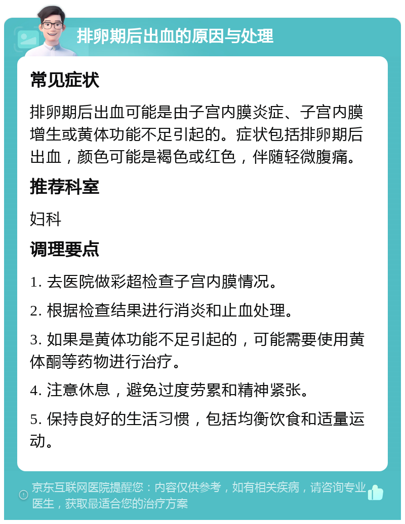 排卵期后出血的原因与处理 常见症状 排卵期后出血可能是由子宫内膜炎症、子宫内膜增生或黄体功能不足引起的。症状包括排卵期后出血，颜色可能是褐色或红色，伴随轻微腹痛。 推荐科室 妇科 调理要点 1. 去医院做彩超检查子宫内膜情况。 2. 根据检查结果进行消炎和止血处理。 3. 如果是黄体功能不足引起的，可能需要使用黄体酮等药物进行治疗。 4. 注意休息，避免过度劳累和精神紧张。 5. 保持良好的生活习惯，包括均衡饮食和适量运动。