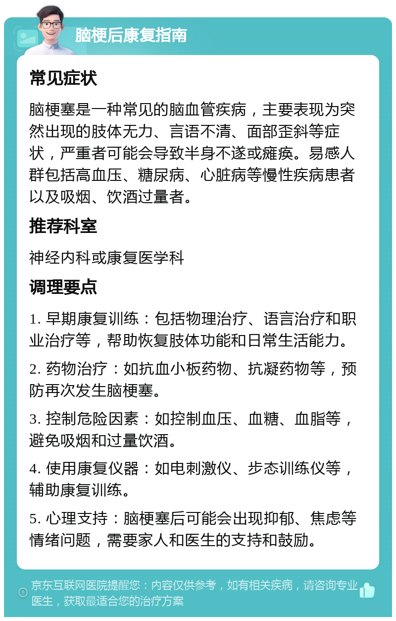 脑梗后康复指南 常见症状 脑梗塞是一种常见的脑血管疾病，主要表现为突然出现的肢体无力、言语不清、面部歪斜等症状，严重者可能会导致半身不遂或瘫痪。易感人群包括高血压、糖尿病、心脏病等慢性疾病患者以及吸烟、饮酒过量者。 推荐科室 神经内科或康复医学科 调理要点 1. 早期康复训练：包括物理治疗、语言治疗和职业治疗等，帮助恢复肢体功能和日常生活能力。 2. 药物治疗：如抗血小板药物、抗凝药物等，预防再次发生脑梗塞。 3. 控制危险因素：如控制血压、血糖、血脂等，避免吸烟和过量饮酒。 4. 使用康复仪器：如电刺激仪、步态训练仪等，辅助康复训练。 5. 心理支持：脑梗塞后可能会出现抑郁、焦虑等情绪问题，需要家人和医生的支持和鼓励。