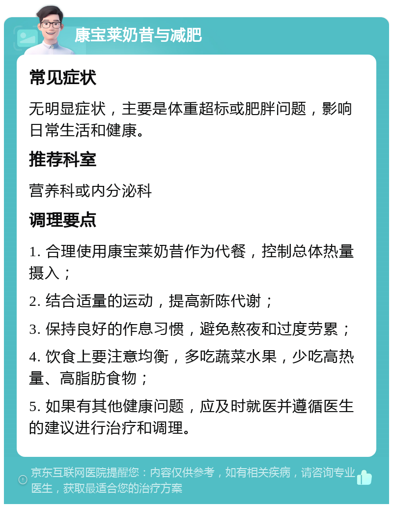 康宝莱奶昔与减肥 常见症状 无明显症状，主要是体重超标或肥胖问题，影响日常生活和健康。 推荐科室 营养科或内分泌科 调理要点 1. 合理使用康宝莱奶昔作为代餐，控制总体热量摄入； 2. 结合适量的运动，提高新陈代谢； 3. 保持良好的作息习惯，避免熬夜和过度劳累； 4. 饮食上要注意均衡，多吃蔬菜水果，少吃高热量、高脂肪食物； 5. 如果有其他健康问题，应及时就医并遵循医生的建议进行治疗和调理。