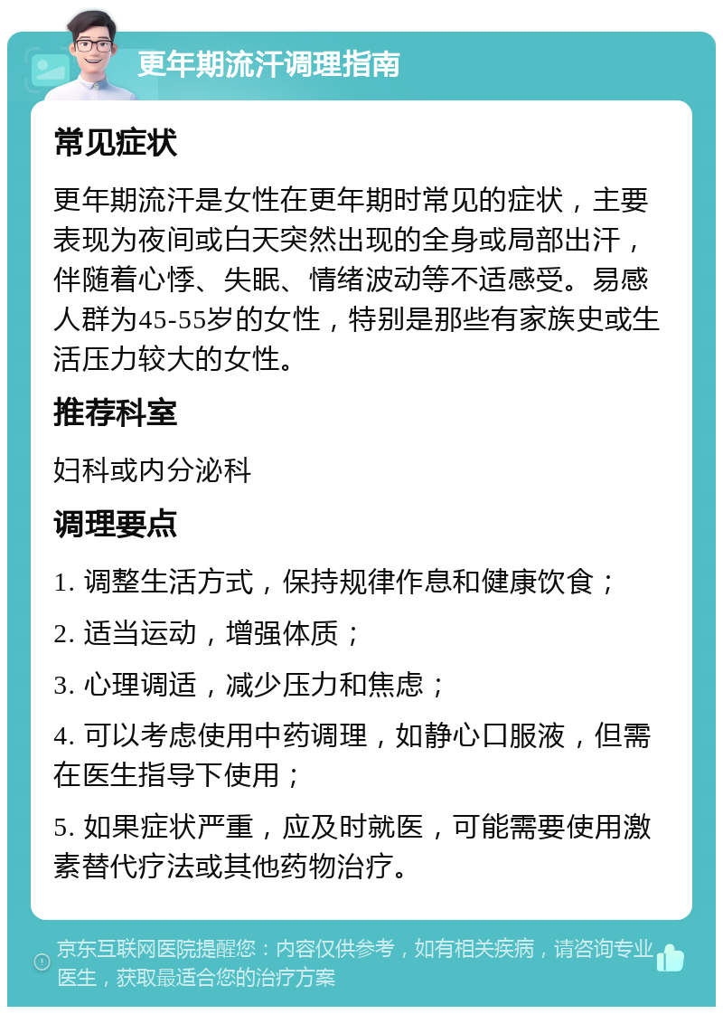 更年期流汗调理指南 常见症状 更年期流汗是女性在更年期时常见的症状，主要表现为夜间或白天突然出现的全身或局部出汗，伴随着心悸、失眠、情绪波动等不适感受。易感人群为45-55岁的女性，特别是那些有家族史或生活压力较大的女性。 推荐科室 妇科或内分泌科 调理要点 1. 调整生活方式，保持规律作息和健康饮食； 2. 适当运动，增强体质； 3. 心理调适，减少压力和焦虑； 4. 可以考虑使用中药调理，如静心口服液，但需在医生指导下使用； 5. 如果症状严重，应及时就医，可能需要使用激素替代疗法或其他药物治疗。