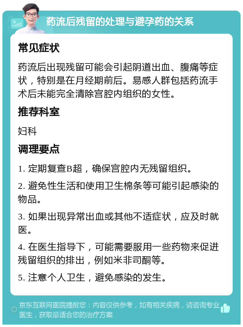 药流后残留的处理与避孕药的关系 常见症状 药流后出现残留可能会引起阴道出血、腹痛等症状，特别是在月经期前后。易感人群包括药流手术后未能完全清除宫腔内组织的女性。 推荐科室 妇科 调理要点 1. 定期复查B超，确保宫腔内无残留组织。 2. 避免性生活和使用卫生棉条等可能引起感染的物品。 3. 如果出现异常出血或其他不适症状，应及时就医。 4. 在医生指导下，可能需要服用一些药物来促进残留组织的排出，例如米非司酮等。 5. 注意个人卫生，避免感染的发生。