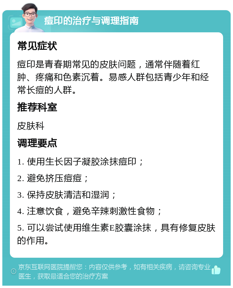 痘印的治疗与调理指南 常见症状 痘印是青春期常见的皮肤问题，通常伴随着红肿、疼痛和色素沉着。易感人群包括青少年和经常长痘的人群。 推荐科室 皮肤科 调理要点 1. 使用生长因子凝胶涂抹痘印； 2. 避免挤压痘痘； 3. 保持皮肤清洁和湿润； 4. 注意饮食，避免辛辣刺激性食物； 5. 可以尝试使用维生素E胶囊涂抹，具有修复皮肤的作用。