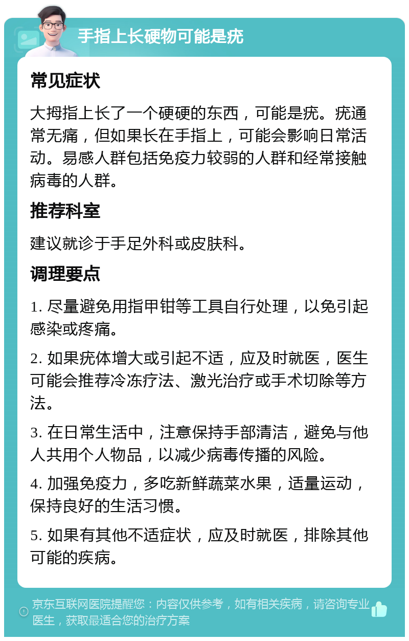 手指上长硬物可能是疣 常见症状 大拇指上长了一个硬硬的东西，可能是疣。疣通常无痛，但如果长在手指上，可能会影响日常活动。易感人群包括免疫力较弱的人群和经常接触病毒的人群。 推荐科室 建议就诊于手足外科或皮肤科。 调理要点 1. 尽量避免用指甲钳等工具自行处理，以免引起感染或疼痛。 2. 如果疣体增大或引起不适，应及时就医，医生可能会推荐冷冻疗法、激光治疗或手术切除等方法。 3. 在日常生活中，注意保持手部清洁，避免与他人共用个人物品，以减少病毒传播的风险。 4. 加强免疫力，多吃新鲜蔬菜水果，适量运动，保持良好的生活习惯。 5. 如果有其他不适症状，应及时就医，排除其他可能的疾病。