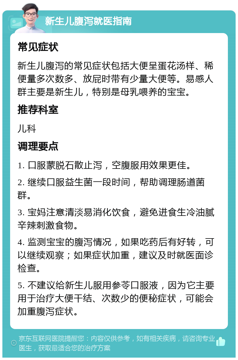 新生儿腹泻就医指南 常见症状 新生儿腹泻的常见症状包括大便呈蛋花汤样、稀便量多次数多、放屁时带有少量大便等。易感人群主要是新生儿，特别是母乳喂养的宝宝。 推荐科室 儿科 调理要点 1. 口服蒙脱石散止泻，空腹服用效果更佳。 2. 继续口服益生菌一段时间，帮助调理肠道菌群。 3. 宝妈注意清淡易消化饮食，避免进食生冷油腻辛辣刺激食物。 4. 监测宝宝的腹泻情况，如果吃药后有好转，可以继续观察；如果症状加重，建议及时就医面诊检查。 5. 不建议给新生儿服用参苓口服液，因为它主要用于治疗大便干结、次数少的便秘症状，可能会加重腹泻症状。