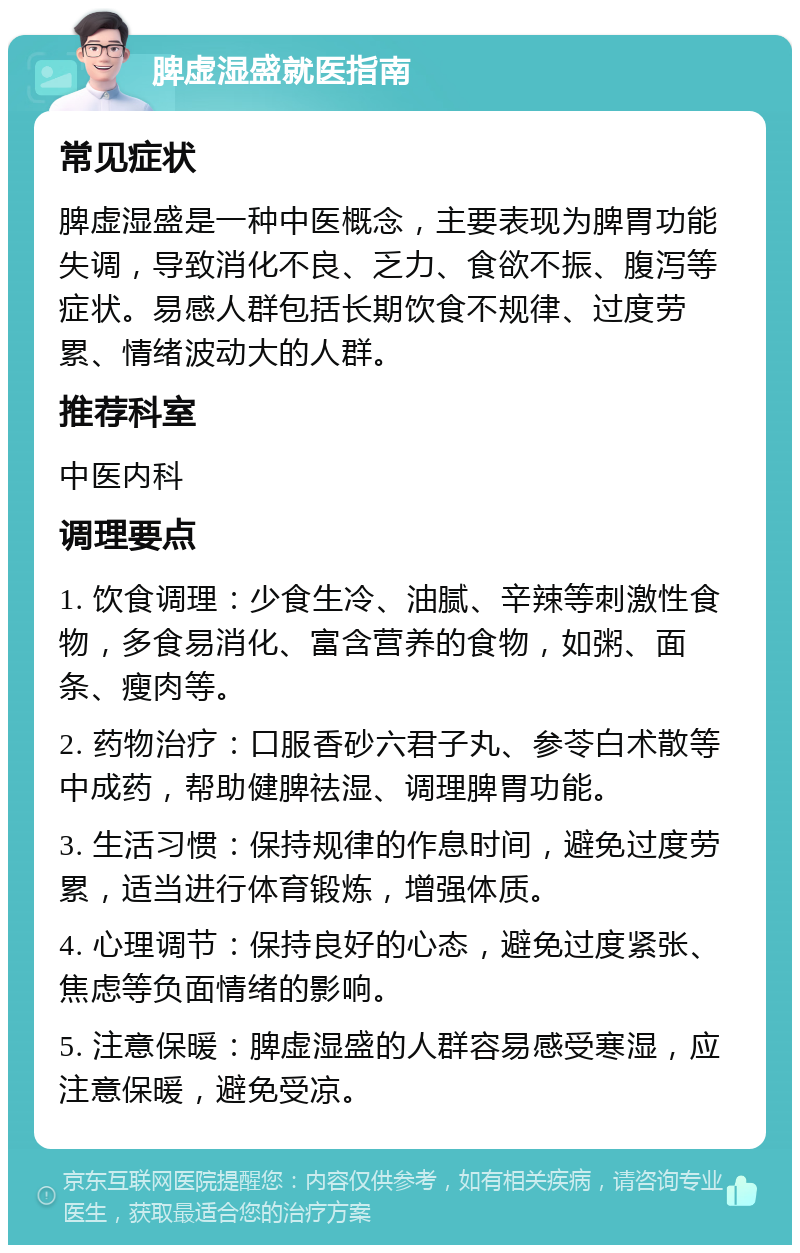 脾虚湿盛就医指南 常见症状 脾虚湿盛是一种中医概念，主要表现为脾胃功能失调，导致消化不良、乏力、食欲不振、腹泻等症状。易感人群包括长期饮食不规律、过度劳累、情绪波动大的人群。 推荐科室 中医内科 调理要点 1. 饮食调理：少食生冷、油腻、辛辣等刺激性食物，多食易消化、富含营养的食物，如粥、面条、瘦肉等。 2. 药物治疗：口服香砂六君子丸、参苓白术散等中成药，帮助健脾祛湿、调理脾胃功能。 3. 生活习惯：保持规律的作息时间，避免过度劳累，适当进行体育锻炼，增强体质。 4. 心理调节：保持良好的心态，避免过度紧张、焦虑等负面情绪的影响。 5. 注意保暖：脾虚湿盛的人群容易感受寒湿，应注意保暖，避免受凉。