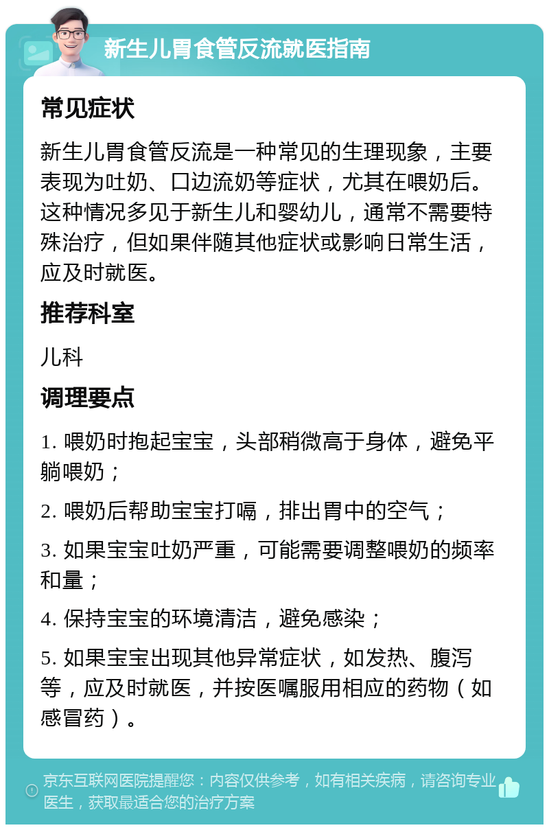 新生儿胃食管反流就医指南 常见症状 新生儿胃食管反流是一种常见的生理现象，主要表现为吐奶、口边流奶等症状，尤其在喂奶后。这种情况多见于新生儿和婴幼儿，通常不需要特殊治疗，但如果伴随其他症状或影响日常生活，应及时就医。 推荐科室 儿科 调理要点 1. 喂奶时抱起宝宝，头部稍微高于身体，避免平躺喂奶； 2. 喂奶后帮助宝宝打嗝，排出胃中的空气； 3. 如果宝宝吐奶严重，可能需要调整喂奶的频率和量； 4. 保持宝宝的环境清洁，避免感染； 5. 如果宝宝出现其他异常症状，如发热、腹泻等，应及时就医，并按医嘱服用相应的药物（如感冒药）。