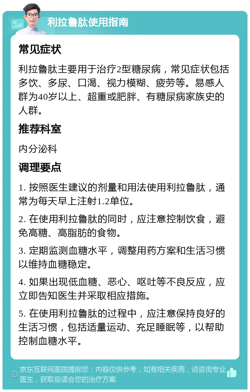 利拉鲁肽使用指南 常见症状 利拉鲁肽主要用于治疗2型糖尿病，常见症状包括多饮、多尿、口渴、视力模糊、疲劳等。易感人群为40岁以上、超重或肥胖、有糖尿病家族史的人群。 推荐科室 内分泌科 调理要点 1. 按照医生建议的剂量和用法使用利拉鲁肽，通常为每天早上注射1.2单位。 2. 在使用利拉鲁肽的同时，应注意控制饮食，避免高糖、高脂肪的食物。 3. 定期监测血糖水平，调整用药方案和生活习惯以维持血糖稳定。 4. 如果出现低血糖、恶心、呕吐等不良反应，应立即告知医生并采取相应措施。 5. 在使用利拉鲁肽的过程中，应注意保持良好的生活习惯，包括适量运动、充足睡眠等，以帮助控制血糖水平。