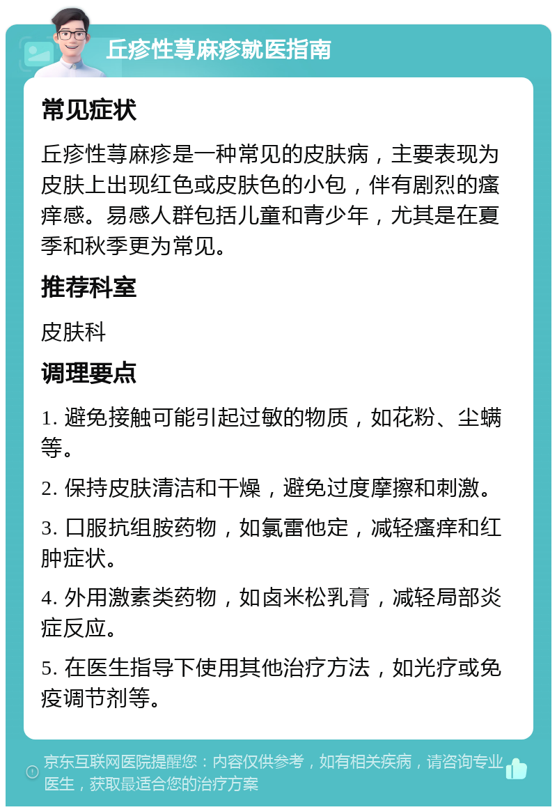 丘疹性荨麻疹就医指南 常见症状 丘疹性荨麻疹是一种常见的皮肤病，主要表现为皮肤上出现红色或皮肤色的小包，伴有剧烈的瘙痒感。易感人群包括儿童和青少年，尤其是在夏季和秋季更为常见。 推荐科室 皮肤科 调理要点 1. 避免接触可能引起过敏的物质，如花粉、尘螨等。 2. 保持皮肤清洁和干燥，避免过度摩擦和刺激。 3. 口服抗组胺药物，如氯雷他定，减轻瘙痒和红肿症状。 4. 外用激素类药物，如卤米松乳膏，减轻局部炎症反应。 5. 在医生指导下使用其他治疗方法，如光疗或免疫调节剂等。